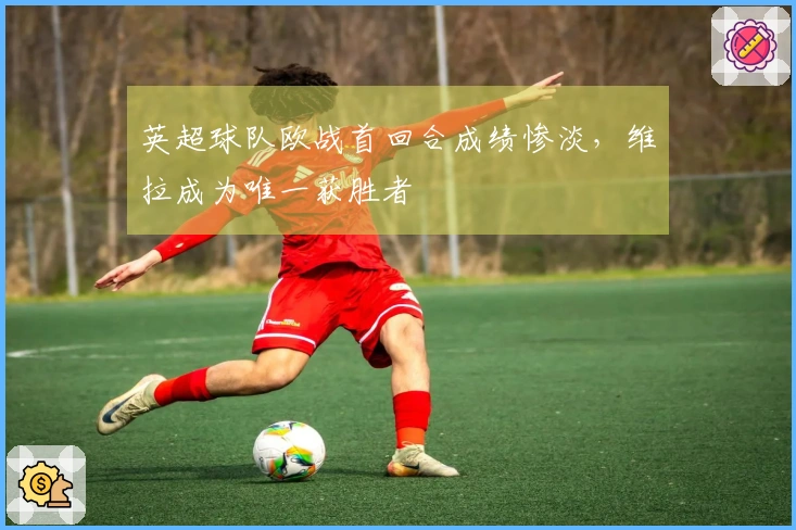 英超球队欧战首回合成绩惨淡，维拉成为唯一获胜者