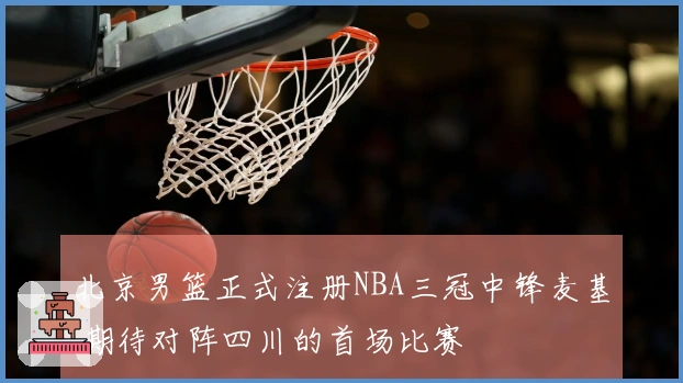 北京男篮正式注册NBA三冠中锋麦基 期待对阵四川的首场比赛