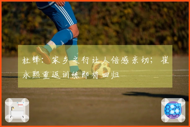 杜锋：家乡之行让人倍感亲切；崔永熙重返训练即将回归