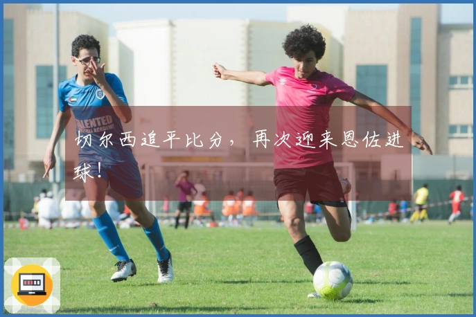 切尔西追平比分，再次迎来恩佐进球！