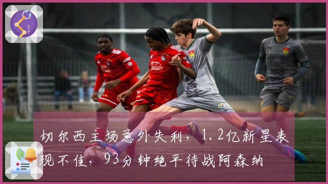 切尔西主场意外失利，1.2亿新星表现不佳，93分钟绝平待战阿森纳