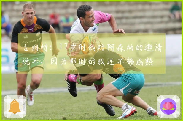 古利特：17岁时我对阿森纳的邀请说不，因为那时的我还不够成熟