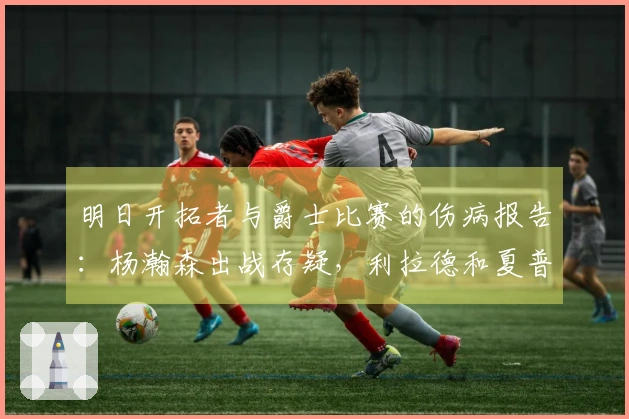 明日开拓者与爵士比赛的伤病报告：杨瀚森出战存疑，利拉德和夏普缺阵