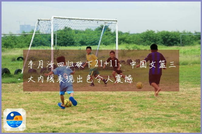 李月汝回归砍下21+11，中国女篮三大内线表现出色令人震撼