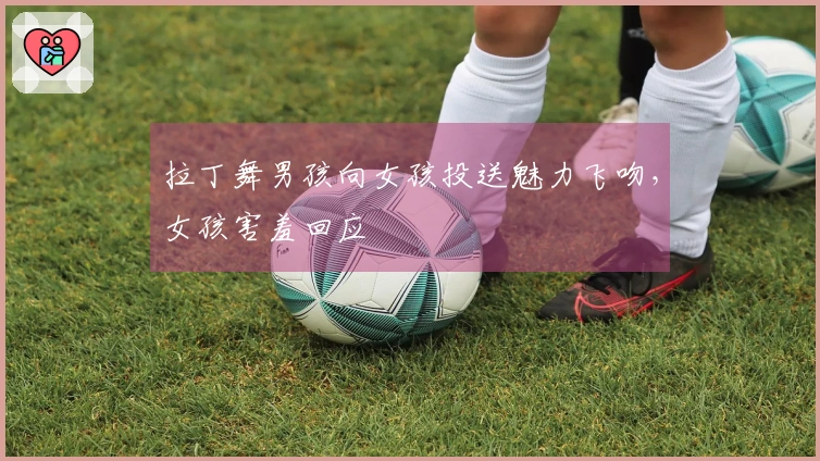 拉丁舞男孩向女孩投送魅力飞吻，女孩害羞回应