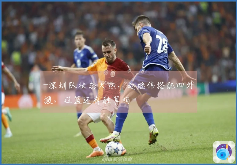 -深圳队状态火热，赵继伟搭配四外援，辽篮还有胜算吗-