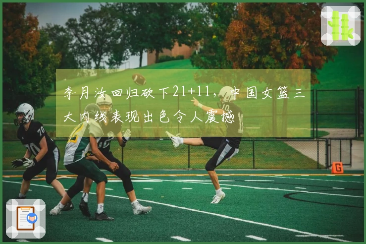 李月汝回归砍下21+11，中国女篮三大内线表现出色令人震撼