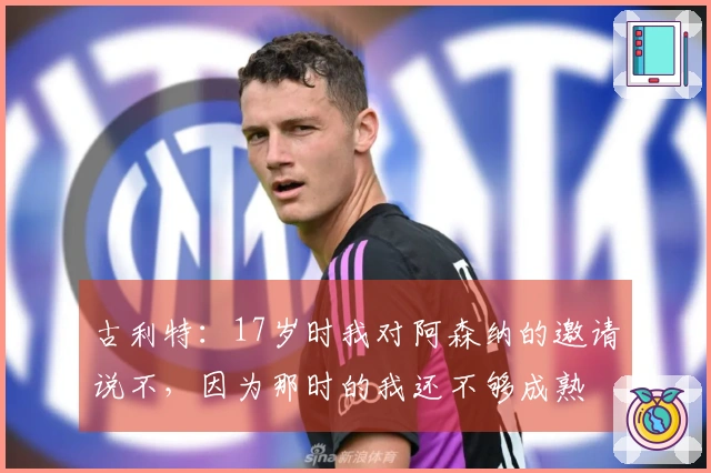 古利特：17岁时我对阿森纳的邀请说不，因为那时的我还不够成熟