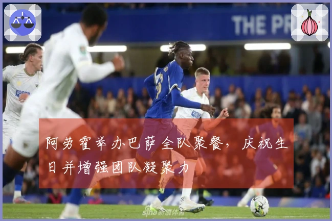 阿劳霍举办巴萨全队聚餐，庆祝生日并增强团队凝聚力