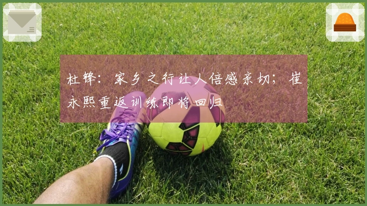 杜锋：家乡之行让人倍感亲切；崔永熙重返训练即将回归