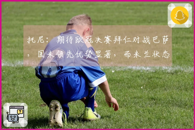 托尼：期待欧冠决赛拜仁对战巴萨，国米领先优势显著，而米兰状态不稳定