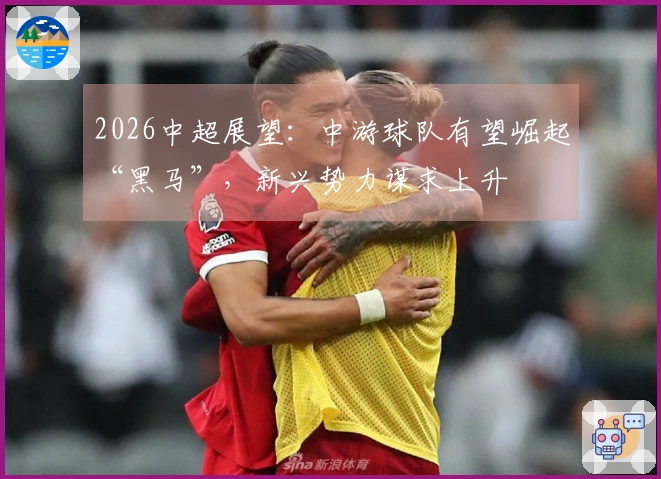 2026中超展望：中游球队有望崛起“黑马”，新兴势力谋求上升