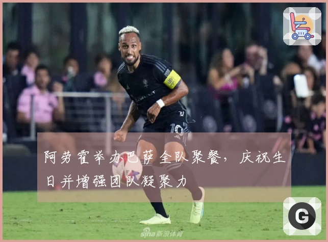 阿劳霍举办巴萨全队聚餐，庆祝生日并增强团队凝聚力