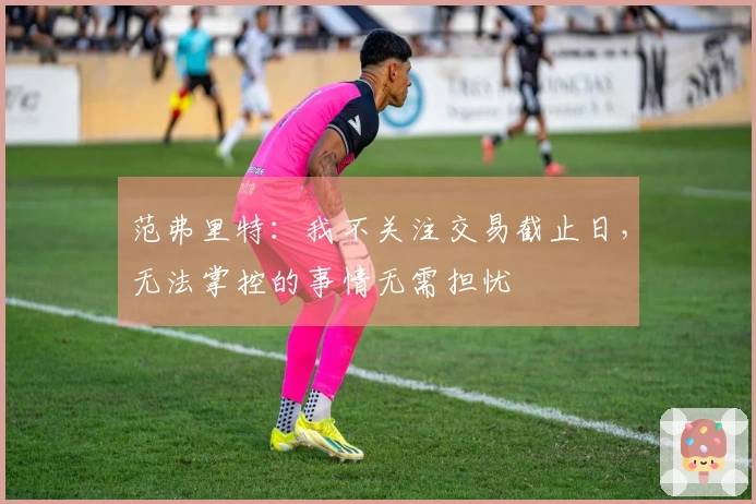 范弗里特：我不关注交易截止日，无法掌控的事情无需担忧