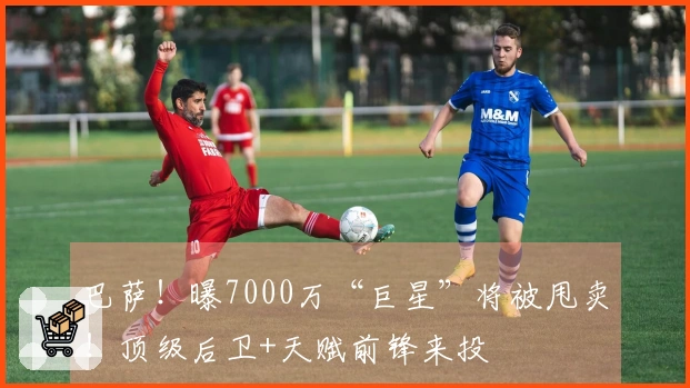 巴萨！曝7000万“巨星”将被甩卖！顶级后卫+天赋前锋来投
